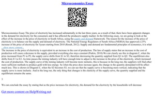 Microeconomics Essay
Microeconomics Essay The price of electricity has increased substantially in the last three years, as a result of that; there have been apparent changes
in the demand for electricity for the consumers and it has affected the producers supply market. In the following essay, we are going to look at the
effect of the increase in the price of electricity in South Africa, using the supply and demand framework. The reason for the increase of the price of
electricity is to balance out the supply and demand of electricity. The National Energy Regulators of South Africa (NERSA) has approved a 25%
increase of the price of electricity for 3years starting from 2010 (Roodt, 2012). Supply and demand are fundamental principles of economics, it is what
...show more content...
The increase in the price of electricity is equivalent to an increase in the cost of production. The law of supply states that an increase in the cost of
production will cause a decrease in the supply, provided everything else stays constant (Parkin, 2010).We can clearly see this in diagram C, when the
price increased from P1 to P2, the supply curve shifts from S1 to S2, therefore decreasing the quantity supplied from Q1 to Q2. The equilibrium also
shifts from E1 to E2. As time passes the mining industry will have enough time to adjust to the increase in the price of the electricity, which increased
the cost of production. The supply curve of the mining industry will become more inelastic, this is because in the long run, the suppliers will find other
more sufficient methods to produce gold with less energy. So when the price does increase again, the change in the quantity demanded will be affect
much less. This is shown in Diagram C, when the S2 becomes S3, we can see that the supply curve is becoming more vertical, indicating that the
supply curve is more inelastic. And in the long run, the only thing that changes is the elasticity of the supply curve, the quantity supplied and the
equilibrium remains the same.
3
We can conclude the essay by stating that as the price increases for electricity, the demand for the electricity by the households will decrease
Get more content on HelpWriting.net
 