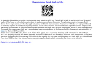 Microeconomic-Based Analysis Nike
In this project, I have chosen to provide a microeconomic–based analysis on NIKE Inc. The study will include the analytic overview of the general
market of Nike brand, as well as the information about the goods, service, and areas of operation. Throughout the research of this paper, I will
discuss the cost of production, as well as the supply and demand in relation to microeconomics. Moreover, we will look at how supply and demand
of this market regulates the equilibrium of quantity and price, as well as the economical efficiencies where the surplus for consumer and producer is
maximized. Information will be explored to understand why businesses and people make decisions and how those actions we can be used for strategy.
To conclude this research paper, I will take a deeper look and make recommendations for the future profitability, future growth and sustainability of
NIKE Inc. (Hubbard & Obrien, 2015).
History of the Company NIKE Inc., known for its athletic shoes, apparel, and it wide variety of sporting goods is located in the state of Oregon.
NIKE Inc. previously known as Blue Ribbon Sports was originated in 1964 with the idea of importing shoes from Japan and sells them locally. Once
successful, the founders, Bill Bowerman and Phil Knight, decided to market their own brand of athletic shoes. As a result, NIKE Inc. was established.
From there, NIKE Inc. has a long history of success in producing quality, durable athletic merchandise that focuses on the athlete. In
Get more content on HelpWriting.net
 