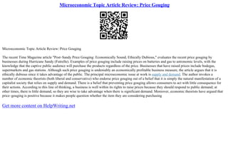Microeconomic Topic Article Review: Price Gouging
Microeconomic Topic Article Review: Price Gouging
The recent Time Magazine article "Post–Sandy Price Gouging: Economically Sound, Ethically Dubious," evaluates the recent price gouging by
businesses during Hurricane Sandy (Futrelle). Examples of price gouging include raising prices on batteries and gas to astronomic levels, with the
knowledge that the captive public audience will purchase the products regardless of the price. Businesses that have raised prices include bodegas,
supermarkets and gas stations. Although such price gouging is undeniably an economically profitable business measure, the article argues that it is
ethically dubious since it takes advantage of the public. The principal microeconomic issue at work is supply and demand. The author invokes a
number of economic theorists (both liberal and conservative) who endorse price gouging out of a belief that it is simply the natural manifestation of a
capitalist society that relies on supply and demand. There is a belief that preventing price gouging allows consumers to act with little consequence for
their actions. According to this line of thinking, a business is well within its rights to raise prices because they should respond to public demand; at
other times, there is little demand, so they are wise to take advantage when there is significant demand. Moreover, economic theorists have argued that
price–gouging is positive because it makes people question whether the item they are considering purchasing
Get more content on HelpWriting.net
 