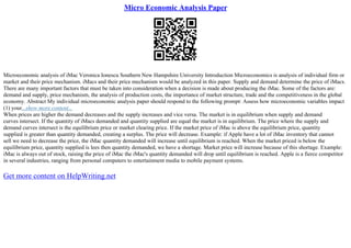 Micro Economic Analysis Paper
Microeconomic analysis of iMac Veronica Ionescu Southern New Hampshire University Introduction Microeconomics is analysis of individual firm or
market and their price mechanism. iMacs and their price mechanism would be analyzed in this paper. Supply and demand determine the price of iMacs.
There are many important factors that must be taken into consideration when a decision is made about producing the iMac. Some of the factors are:
demand and supply, price mechanism, the analysis of production costs, the importance of market structure, trade and the competitiveness in the global
economy. Abstract My individual microeconomic analysis paper should respond to the following prompt: Assess how microeconomic variables impact
(1) your...show more content...
When prices are higher the demand decreases and the supply increases and vice versa. The market is in equilibrium when supply and demand
curves intersect. If the quantity of iMacs demanded and quantity supplied are equal the market is in equilibrium. The price where the supply and
demand curves intersect is the equilibrium price or market clearing price. If the market price of iMac is above the equilibrium price, quantity
supplied is greater than quantity demanded, creating a surplus. The price will decrease. Example: if Apple have a lot of iMac inventory that cannot
sell we need to decrease the price, the iMac quantity demanded will increase until equilibrium is reached. When the market priced is below the
equilibrium price, quantity supplied is lees then quantity demanded, we have a shortage. Market price will increase because of this shortage. Example:
iMac is always out of stock, raising the price of iMac the iMac's quantity demanded will drop until equilibrium is reached. Apple is a fierce competitor
in several industries, ranging from personal computers to entertainment media to mobile payment systems.
Get more content on HelpWriting.net
 