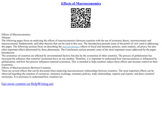Effects of Macroeconomics
Effects of Macroeconomics
Abstract
The following pages focus on analyzing the effects of macroeconomics between countries with the use of economic theory, microeconomic and
macroeconomic fundamentals, and other theories that can be used in this case. The Introduction presents some of the points of view used in addressing
this paper. The following sections focus on describing the macroeconomics effects of fiscal and monetary policies, stock markets, oil prices, but also
other important effects determined by these phenomena. The Conclusions section presents some of the most important issues addressed by the paper.
Introduction
The economies of countries are affected by environmental factors, but also by the economies of other countries. The process of globalization has
increased the influence that countries' economies have on one another. Therefore, it is important to understand how macroeconomics is influenced by
globalization, and how this process influences national economies. This is intended to help countries reduce these effects and increase control on their
economies.
Effects of Macroeconomics Between Countries
There are several effects that can be discussed when analyzing macroeconomic relationships between countries. The most important effects can be
observed regarding the situation of currencies, monetary exchange, monetary policies, trade relationships, imports and exports, and these countries'
economies. It is necessary to understand how countries are
Get more content on HelpWriting.net
 