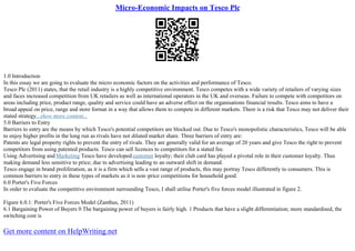 Micro-Economic Impacts on Tesco Plc
1.0 Introduction
In this essay we are going to evaluate the micro economic factors on the activities and performance of Tesco.
Tesco Plc (2011) states, that the retail industry is a highly competitive environment. Tesco competes with a wide variety of retailers of varying sizes
and faces increased competition from UK retailers as well as international operators in the UK and overseas. Failure to compete with competitors on
areas including price, product range, quality and service could have an adverse effect on the organisations financial results. Tesco aims to have a
broad appeal on price, range and store format in a way that allows them to compete in different markets. There is a risk that Tesco may not deliver their
stated strategy...show more content...
5.0 Barriers to Entry
Barriers to entry are the means by which Tesco's potential competitors are blocked out. Due to Tesco's monopolistic characteristics, Tesco will be able
to enjoy higher profits in the long run as rivals have not diluted market share. Three barriers of entry are:
Patents are legal property rights to prevent the entry of rivals. They are generally valid for an average of 20 years and give Tesco the right to prevent
competitors from using patented products. Tesco can sell licences to competitors for a stated fee.
Using Advertising and Marketing Tesco have developedcustomer loyalty; their club card has played a pivotal role in their customer loyalty. Thus
making demand less sensitive to price; due to advertising leading to an outward shift in demand.
Tesco engage in brand proliferation, as it is a firm which sells a vast range of products, this may portray Tesco differently to consumers. This is
common barriers to entry in these types of markets as it is non–price competitions for household good.
6.0 Porter's Five Forces
In order to evaluate the competitive environment surrounding Tesco, I shall utilise Porter's five forces model illustrated in figure 2.
Figure 6.0.1: Porter's Five Forces Model (Zanthus, 2011)
6.1 Bargaining Power of Buyers 0 The bargaining power of buyers is fairly high. 1 Products that have a slight differentiation; more standardised, the
switching cost is
Get more content on HelpWriting.net
 
