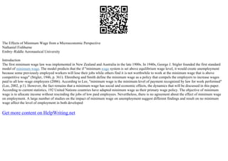 The Effects of Minimum Wage from a Microeconomic Perspective
Nathaniel Fishburne
Embry–Riddle Aeronautical University
Introduction
The first minimum wage law was implemented in New Zealand and Australia in the late 1900s. In 1940s, George J. Stigler founded the first standard
model of minimum wage. The model predicts that the if "minimum wage system is set above equilibrium wage level, it would create unemployment
because some previously employed workers will lose their jobs while others find it is not worthwhile to work at the minimum wage that is above
competitive wage" (Stigler, 1946, p. 361). Ehrenberg and Smith define the minimum wage as a policy that compels the employers to increase wages
paid to all low–wage employees (2006). According to Lee, "minimum wage is the minimum level of payment recognized by law for work performed"
(Lee, 2002, p.1). However, the fact remains that a minimum wage has social and economic effects, the dynamics that will be discussed in this paper.
According to current statistics, 192 United Nations countries have adapted minimum wage as their primary wage policy. The objective of minimum
wage is to allocate income without rescinding the jobs of low paid employees. Nevertheless, there is no agreement about the effect of minimum wage
on employment. A large number of studies on the impact of minimum wage on unemployment suggest different findings and result on no minimum
wage affect the level of employment in both developed
Get more content on HelpWriting.net
 