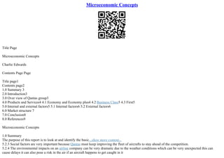 Microeconomic Concepts
Title Page
Microeconomic Concepts
Charlie Edwards
Contents Page Page
Title page1
Contents page2
1.0 Summary 3
2.0 Introduction3
3.0 Over view of Qantas group3
4.0 Products and Services4 4.1 Economy and Economy plus4 4.2 Business Class5 4.3 First5
5.0 Internal and external factors5 5.1 Internal factors6 5.2 External factors6
6.0 Market structure 7
7.0 Conclusion8
8.0 References9
Microeconomic Concepts
1.0 Summary
The purpose of this report is to look at and identify the basic...show more content...
5.2.3 Social factors are very important because Qantas must keep improving the fleet of aircrafts to stay ahead of the competition.
5.2.4 The environmental impacts on an airline company can be very dramatic due to the weather conditions which can be very unexpected this can
cause delays it can also pose a risk in the air if an aircraft happens to get caught in it
 