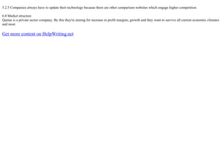 5.2.5 Companies always have to update their technology because there are other comparison websites which engage higher competition
6.0 Market structure
Qantas is a private sector company. By this they're aiming for increase in profit margins, growth and they want to survive all current economic climates
and most
Get more content on HelpWriting.net
 
