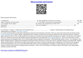 Microeconomic and Tourism
Microeconomic and Tourism
I. Introduction ..................................................................................... II. The significance of tourism to economic. ................................................ III. The
impact of tourism on local society. ................................................... IV. The effects of tourism on microeconomics............................................... V. UAE
as an example for the subject. ....................................................... VI. Clusters and competitiveness of the UAE. ................................................. VII.
Conclusion. .................................................................................... VIII. List of figures. ................................................................................. IX.
References. ....................................................................................
List of Figures: * Figure 1: Determinants Of Competitiveness. .............................................. * Figure 2: Determinants of Competitiveness
(Sophistication of Company...show more content...
It is worth mentioning that not only poor countries pay attention to the importance of tourism. There are some rich countries that care about tourism.
United Arab Emirates is a good example. Although they have sufficient revenues from oil and gas exports but at the same time they have long term
plans to promote tourism. They "made significant investments to diversify beyond oil production and enhance the quality of its business environment."
There are "numerous world–class development projects throughout the UAE especially in Abu Dhabi and Dubai – from new luxury hotels, resorts,
leisure attractions and shopping malls, to low, mid and high–income residential communities – that dramatically attracts visitors." For example in Abu
Dhabi "Saadiyat Island is undergoing remarkable transformation that will become a world–class leisure, residential, business and cultural hub. Saadiyat
Island's Cultural District will house the world's largest single concentration of premier cultural assets, including the Lord Norman Foster–designed
Zayed National Museum, the Louvre Abu Dhabi and Frank Gehry–conceived Guggenheim Abu Dhabi. A performing arts centre and a maritime
museum will add to the portfolio of leading cultural institutions." There will be also Manarat Al Saadiyat, Monte Carlo Beach Club, Mesopotamia
exhibition, Beach Golf Club,
Get more content on HelpWriting.net
 