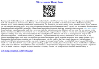Microeconomic Theory Essay
Running head: Module 1 Homework Module 1 Homework Michael J Feller Allied American University Author Note This paper was prepared for
ECN 150: Introduction to Microeconomics, Module 1 Homework taught by Dr. Dani Babb. PART I Directions: Please draft a three page long
document in APA format in which you address the questions below. You must cite at least three scholarly sources within the context of your work and
cite your references according to APA style. Please utilize LIRN to help you get started with your search. You may visit the Academic Resource Center
for a guide on how to utilize LIRN successfully. 1.Describe and identify microeconomic theory and contrast it to macroeconomic...show more content...
It may be cheaper to purchase an older truck than a newer car, but in fuel and maintenance, the older truck will cost more. The pros and cons of this
decision are all personal. The lower upfront costs may be more beneficial to one person than to another. A personal decision that I am struggling with
right now is with my credit rating. I have two credit cards that have a high balance. These are both in my ex–wife's possession. They are both
delinquent on payments. I have to decide whether to just take out a high interest loan to pay these off and renew my credit rating, or to let her
financial decisions affect my credit rating. The third principle of individual decision making is rational people think at the margin (Mankiw, 2007).
This states that the benefit must exceed the cost. A personal experience with this would be that I have a truck that gets very low fuel mileage. I
needed a car with better fuel economy, but have bad credit. I weighed the pros and cons of buying a car with a high interest loan, and felt that the
benefit was worth the cost. While some would say there is nothing good to come from this, those who make these choices must feel there is. Mankiw
(2007) points to the difference in value between water and diamonds. A marginal increase in a person's water supply will rarely come at a significant
cost to the person. However, a marginal increase in diamonds is extremely valuable. The forth principle of individual decision making is
Get more content on HelpWriting.net
 