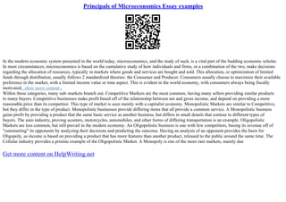 Principals of Microeconomics Essay examples
In the modern economic system presented in the world today, microeconomics, and the study of such, is a vital part of the budding economic scholar.
In most circumstances, microeconomics is based on the cumulative study of how individuals and firms, or a combination of the two, make decisions
regarding the allocation of resources, typically in markets where goods and services are bought and sold. This allocation, or optimization of limited
funds through distribution, usually follows 2 standardized theories: the Consumer and Producer. Consumers usually choose to maximize their available
preference in the market, with a limited income value or time aspect. This is evident in the world economy, with consumers always being fiscally
motivated...show more content...
Within these categories, many sub–markets branch out. Competitive Markers are the most common, having many sellers providing similar products
to many buyers. Competitive businesses make profit based off of the relationship between net and gross income, and depend on providing a more
reasonable price than its competitor. This type of market is seen mainly with a capitalist economy. Monopolistic Markets are similar to Competitive,
but they differ in the type of product. Monopolistic businesses provide differing items that all provide a common service. A Monopolistic business
gains profit by providing a product that the same basic service as another business, but differs in small details that contour to different types of
buyers. The auto industry, proving scooters, motorcycles, automobiles, and other forms of differing transportation is an example. Oligopolistic
Markets are less common, but still prevail in the modern economy. An Oligopolistic business is one with few competitors, basing its revenue off of
"outsmarting" its opponents by analyzing their decisions and predicting the outcome. Having an analysis of an opponent provides the basis for
Oligopoly, as income is based on providing a product that has more features than another product, released to the public around the same time. The
Cellular industry provides a pristine example of the Oligopolistic Market. A Monopoly is one of the more rare markets, mainly due
Get more content on HelpWriting.net
 