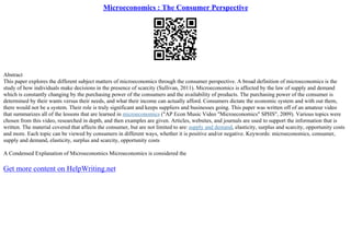 Microeconomics : The Consumer Perspective
Abstract
This paper explores the different subject matters of microeconomics through the consumer perspective. A broad definition of microeconomics is the
study of how individuals make decisions in the presence of scarcity (Sullivan, 2011). Microeconomics is affected by the law of supply and demand
which is constantly changing by the purchasing power of the consumers and the availability of products. The purchasing power of the consumer is
determined by their wants versus their needs, and what their income can actually afford. Consumers dictate the economic system and with out them,
there would not be a system. Their role is truly significant and keeps suppliers and businesses going. This paper was written off of an amateur video
that summarizes all of the lessons that are learned in microeconomics ("AP Econ Music Video "Microeconomics" SPHS", 2009). Various topics were
chosen from this video, researched in depth, and then examples are given. Articles, websites, and journals are used to support the information that is
written. The material covered that affects the consumer, but are not limited to are:supply and demand, elasticity, surplus and scarcity, opportunity costs
and more. Each topic can be viewed by consumers in different ways, whether it is positive and/or negative. Keywords: microeconomics, consumer,
supply and demand, elasticity, surplus and scarcity, opportunity costs
A Condensed Explanation of Microeconomics Microeconomics is considered the
Get more content on HelpWriting.net
 