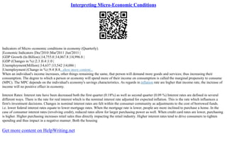 Interpreting Micro-Economic Conditions
Indicators of Micro–economic conditions in economy (Quarterly).
|Economic Indicators |Dec'2010 |Mar'2011 |Jun'2011 |
|GDP Growth (In Billion) |14,755.0 |14,867.8 |14,996.8 |
|GDP (Changes in %) |2.3 |0.4 |1.0 |
|Unemployment(Million) |14,637 |13,542 |14,086 |
|Unemployment (Change in %) |9.4 |8.8...show more content...
When an individual's income increases, other things remaining the same, that person will demand more goods and services; thus increasing their
consumption. The degree to which a person or economy will spend more of their income on consumption is called the marginal propensity to consume
(MPC). The MPC depends on the individual's economy's savings characteristics. As regards in inflation rate are higher that income rate, the increase of
income will no positive effect in economy.
Interest Rates: Interest rate have been decreased both the first quarter (0.18%) as well as second quarter (0.09 %) Interest rates are defined in several
different ways. There is the rate for real interest which is the nominal interest rate adjusted for expected inflation. This is the rate which influences a
firm's investment decisions. Changes in nominal interest rates are felt within the consumer community as adjustments to the cost of borrowed funds.
i.e. lower federal interest rates equate to lower mortgage rates. When the mortgage rate is lower, people are more inclined to purchase a home. In the
case of consumer interest rates (revolving credit), reduced rates allow for larger purchasing power as well. When credit card rates are lower, purchasing
is higher. Higher purchasing increases retail sales thus directly impacting the retail industry. Higher interest rates tend to drive consumers to tighten
spending and thus impact in a negative manner. Both the housing
Get more content on HelpWriting.net
 