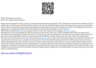 ECON 545: Business Economics
Project Two: Microeconomic Analysis
Situation B For Situation B, Cindy is looking at investing into the renewable energy industry. She is looking at one section of the industry to invest in,
which is that of contracting the installation of solar panels. Cindy, has read, that families and businesses are saving money by going to solar for their
power needed. Also, that there are government back regulation to make solar more assessable to people. For Cindy, she is looking pass the business
opportunity for installing solar planes, but that this product can reduce pollution and help save the environment.
GDP and Solar Energy In the United States and most nations in the world, energy is vital in keeping...show more content...
Solar Resources are not only affecting the GDP for power, but in other areas as well. Over a million residential water heaters are replaced each
year and more are being replaced by using solar power. The solar power is given an opportunity in use solar power as the primary heating source for
homes and commercial buildings. Which can increase the amount of GDP that is spend, yearly on solar and a large share of the energy market.
Business Cycle, Unemployment and Inflation When looking at Renewable Energy, with a closer look at solar energy, there could be an increase in the
use of solar due to the recession or a trough in the business cycle. The cost of renewable energy on the decline and the increase in the cost of more
common energy production, there will be an increase in demand. In the last few years, when economy was in an expansion period, solar power cost
did rise and so did the construction cost that caused projects to be stopped. With the recession, that was worldwide, reduced the overall price for the
construction of solar panels and made for a rapid growth of equipment manufacturing in Asia. This added competition to the market and made it more
affordable to use solar power in the United States. Renewable energy industry is taking more of a foothold, due to an increase in the price of coal and
other raw materials that are
Get more content on HelpWriting.net
 