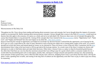 Microeconomics in Daily Life
Econ 1
Professor Carter
December 12, 2011
Microeconomics In My Daily Life
Throughout my life, I have always been reading and hearing about economic issues and concepts, but I never thought about the impacts of economic
models on my personal life. Before learning about microeconomic concepts, I always thought that a course in the field of Economics, would teach me
theories that only apply to the economy of a nation as a whole and not to an individual's life. However, there were a lot of concepts throughout this
course that I found relative to my personal life. Among all the concepts that I have learned in the Microeconomics course, "Opportunity Cost", "Sunk
Cost", and "Supply and Demand" have the most impact on my daily life....show more content...
However knowing the concept of opportunity cost helped me reconsider my decision because I realized that the opportunity cost of paying for the
SUVs gas in a year is equivalent to the value of many alternatives such as buying new alpine skis or renting better condos at the resort. As a result I
decided not to pick that choice and instead spend my money on my alternatives. Since my house is close to Beverly Hills, I sometimes feel the price
discrimination when I shop at the local stores or fill my gas tank at the local gas stations. As a result, most of the times I evaluate my choices and
alternatives in order to find better deals and make better decisions. Often times, I choose Costco as a place to shop for household goods because
the offers that I find there are very less than the maximum amount that I am willing to pay for a good, which confers a consumer surplus for me. I
would rather buy household goods such as toilet papers, laundry tides, and liquors in larger amounts and quantities and pay less, than purchasing
lesser amounts of these goods from a store in Beverly Hills and pay more. However, shopping from Costco is not always the best choice. Driving for
about 5 miles, spending time in traffic, and waiting in the long lines of cashiers are the opportunity costs that I have to pay in order to pay less money.
So measuring
Get more content on HelpWriting.net
 