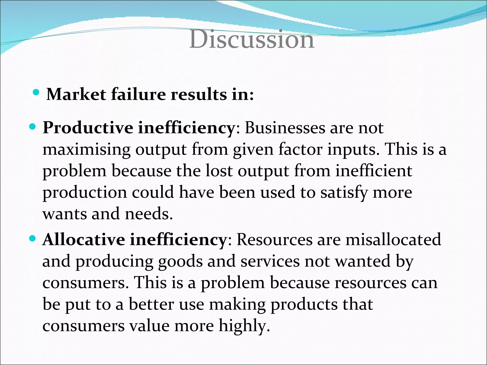 Productive inefficiency : Businesses are not maximising output from given factor inputs. This is a problem because the lost output from inefficient production could have been used to satisfy more wants and needs . Allocative inefficiency : Resources are misallocated and producing goods and services not wanted by consumers. This is a problem because resources can be put to a better use making products that consumers value more highly . Discussion Market failure results in : 
