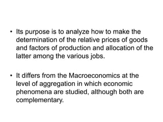 • Its purpose is to analyze how to make the
  determination of the relative prices of goods
  and factors of production and allocation of the
  latter among the various jobs.

• It differs from the Macroeconomics at the
  level of aggregation in which economic
  phenomena are studied, although both are
  complementary.
 