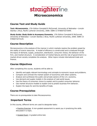 Microeconomics

Course Text and Study Guide
Text: Microeconomics, 17th Edition Campbell R McConnell, University of Nebraska---Lincoln
Stanley L Brue, Pacific Lutheran University, 2008. ISBN-13 9780073273099.

Study Guide: Study Guide to Accompany Economics, 17th Edition Campbell R McConnell,
University of Nebraska---Lincoln Stanley L Brue, Pacific Lutheran University, 2008. ISBN-13
9780073273129.


Course Description
Microeconomics is the analysis of the manner in which markets resolve the problem posed by
the reality of scarce resources. A model of efficiency is constructed and is analyzed through
the topics of demand, supply, production, distribution, consumer choice, the behavior of the
firm, and market structure. A consideration of market failures and the role of government in a
market-driven society completes the analysis. Other topics include international trade and
finance.


Course Objectives
After completing this course, students will be able to:

   •   Identify and apply relevant terminology and concepts to economic issues and problems.
   •   Compare and contrast the market system of economics with other systems.
   •   Analyze and synthesize the public and private sectors of the U.S. economy.
   •   Use demand and supply models in the analysis of real-world issues.
   •   Use the theory of consumer choice to explain and to predict consumer behavior.
   •   Use market structure models to explain and to predict business firm behavior.
   •   Explain the basis for and the benefits of trade.


Course Prerequisites
There are no prerequisites to take Microeconomics.


 Important       Terms
In this course, different terms are used to designate tasks:

       • Practice Exercise: A non-graded assessment to assist you in practicing the skills
       discussed in a topic.

       • Graded Exam: A graded online test.
 