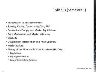  Introduction to Microeconomics
 Scarcity, Choice, Opportunity Cost, PPF
 Demand and Supply and Market Equilibrium
 Price Mechanism and Market efficiency
 Elasticity
 Government Intervention and Price Controls
 Market Failure
 Theory of the Firm and Market Structures (HL Only)
 Production
 Pricing Mechanism
 Law of Diminishing Returns
Abhishek Maity, KIS, 2012
10
 