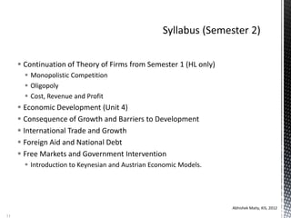  Continuation of Theory of Firms from Semester 1 (HL only)
 Monopolistic Competition
 Oligopoly
 Cost, Revenue and Profit
 Economic Development (Unit 4)
 Consequence of Growth and Barriers to Development
 International Trade and Growth
 Foreign Aid and National Debt
 Free Markets and Government Intervention
 Introduction to Keynesian and Austrian Economic Models.
Abhishek Maity, KIS, 2012
11
 