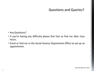  Any Questions?
 If you’re having any difficulty please feel free to find me after class
hours.
 Email or find me in the Social Science Department Office to set-up an
appointment.
Abhishek Maity, KIS, 2012
12
 