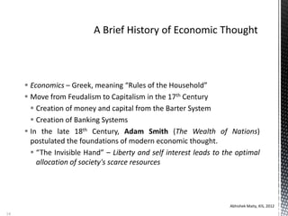  Economics – Greek, meaning “Rules of the Household”
 Move from Feudalism to Capitalism in the 17th Century
 Creation of money and capital from the Barter System
 Creation of Banking Systems
 In the late 18th Century, Adam Smith (The Wealth of Nations)
postulated the foundations of modern economic thought.
 “The Invisible Hand” – Liberty and self interest leads to the optimal
allocation of society's scarce resources
Abhishek Maity, KIS, 2012
14
 