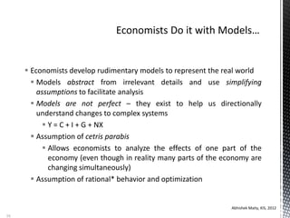  Economists develop rudimentary models to represent the real world
 Models abstract from irrelevant details and use simplifying
assumptions to facilitate analysis
 Models are not perfect – they exist to help us directionally
understand changes to complex systems
 Y = C + I + G + NX
 Assumption of cetris parabis
 Allows economists to analyze the effects of one part of the
economy (even though in reality many parts of the economy are
changing simultaneously)
 Assumption of rational* behavior and optimization
Abhishek Maity, KIS, 2012
16
 