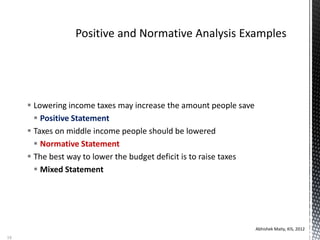  Lowering income taxes may increase the amount people save
 Positive Statement
 Taxes on middle income people should be lowered
 Normative Statement
 The best way to lower the budget deficit is to raise taxes
 Mixed Statement
Abhishek Maity, KIS, 2012
18
 