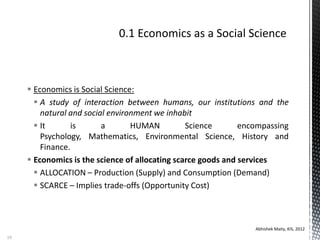  Economics is Social Science:
 A study of interaction between humans, our institutions and the
natural and social environment we inhabit
 It is a HUMAN Science encompassing
Psychology, Mathematics, Environmental Science, History and
Finance.
 Economics is the science of allocating scarce goods and services
 ALLOCATION – Production (Supply) and Consumption (Demand)
 SCARCE – Implies trade-offs (Opportunity Cost)
Abhishek Maity, KIS, 2012
19
 