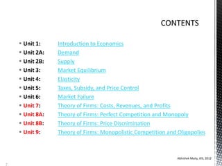  Unit 1: Introduction to Economics
 Unit 2A: Demand
 Unit 2B: Supply
 Unit 3: Market Equilibrium
 Unit 4: Elasticity
 Unit 5: Taxes, Subsidy, and Price Control
 Unit 6: Market Failure
 Unit 7: Theory of Firms: Costs, Revenues, and Profits
 Unit 8A: Theory of Firms: Perfect Competition and Monopoly
 Unit 8B: Theory of Firms: Price Discrimination
 Unit 9: Theory of Firms: Monopolistic Competition and Oligopolies
Abhishek Maity, KIS, 2012
2
 