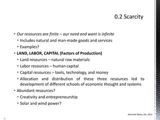  Our resources are finite – our need and want is infinite
 Includes natural and man-made goods and services
 Examples?
 LAND, LABOR, CAPITAL (Factors of Production)
 Land resources – natural raw materials
 Labor resources – human capital
 Capital resources – tools, technology, and money
 Allocation and distribution of these three resources led to
development of different schools of economic thought and systems
 Abundant resources?
 Creativity and entrepreneurship
 Solar and wind power?
Abhishek Maity, KIS, 2012
20
 