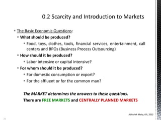  The Basic Economic Questions:
 What should be produced?
 Food, toys, clothes, tools, financial services, entertainment, call
centers and BPOs (Business Process Outsourcing)
 How should it be produced?
 Labor intensive or capital intensive?
 For whom should it be produced?
 For domestic consumption or export?
 For the affluent or for the common man?
The MARKET determines the answers to these questions.
There are FREE MARKETS and CENTRALLY PLANNED MARKETS
Abhishek Maity, KIS, 2012
21
 