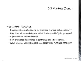  QUESTIONS – EE/IA/TOK:
 Do we need central planning for teachers, farmers, police, military?
 How does a free market ensure that “indispensable” jobs get done?
 Is privatization more efficient?
 How are wages determined in centrally planned economies?
 What is better a FREE MARKET, or a CENTRALLY PLANNED MARKET?
Abhishek Maity, KIS, 2012
23
 
