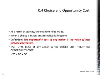  As a result of scarcity, choices have to be made.
 When a choice is made, an alternative is foregone.
 Definition: The opportunity cost of any action is the value of best
forgone alternative.
 The TOTAL COST of any action is the DIRECT COST *plus* the
OPPORTUNITY COST
 TC = DC + OC
Abhishek Maity, KIS, 2012
24
 
