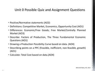  Positive/Normative statements (AO2)
 Definitions: Competitive Market, Economics, Opportunity Cost (AO1)
 Differences: Economic/Free Goods; Free Market/Centrally Planned
Market (AO3)
 Describe: Factors of Production, The Three Fundamental Economic
Questions (AO1)
 Drawing a Production Possibility Curve based on data. (AO4)
 Describing points on a PPC (Feasible, inefficient, non-feasible, growth)
(AO1)
 Calculate: Total Cost based on data.(AO4)
Abhishek Maity, KIS, 2012
32
 