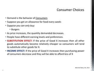  Demand is the behavior of Consumers
 Suppose you get an allowance for food every week:
 Suppose you can only buy:
 Burgers
 As price increases, the quantity demanded decreases.
 People have different earning levels and preferences.
 SUBSTITUTION EFFECT: If the price of Good X increases then all other
goods automatically become relatively cheaper so consumers will tend
to substitute other goods for X.
 INCOME EFFECT: If the price of Good X increases then purchasing power
of consumers decrease and they will be able to afford less of X
Abhishek Maity, KIS, 2012
35
 