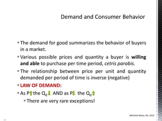 The demand for good summarizes the behavior of buyers
in a market.
Various possible prices and quantity a buyer is willing
and able to purchase per time period, cetris parabis.
The relationship between price per unit and quantity
demanded per period of time is inverse (negative)
LAW OF DEMAND:
As P the Qd AND as P the Qd
There are very rare exceptions!
Abhishek Maity, KIS, 2012
36
 