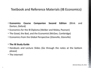  Economics Course Companion Second Edition (Blink and
Dorton, Oxford)
 Economics for the IB Diploma (Welker and Maley, Pearson)
 The Good, the Bad, and the Economist (McGee, Cambridge)
 Economics from the Global Perspective (Glanville, Glanville)
 The IB Study Guide
 Handouts and Lecture Slides (Go through the notes at the bottom
please)
 The internet!
Abhishek Maity, KIS, 2012
4
 
