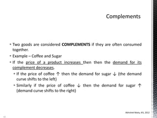  Two goods are considered COMPLEMENTS if they are often consumed
together.
 Example – Coffee and Sugar
 If the price of a product increases then then the demand for its
complement decreases.
 If the price of coffee ↑ then the demand for sugar ↓ (the demand
curve shifts to the left)
 Similarly if the price of coffee ↓ then the demand for sugar ↑
(demand curve shifts to the right)
Abhishek Maity, KIS, 2012
42
 