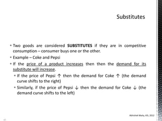  Two goods are considered SUBSTITUTES if they are in competitive
consumption – consumer buys one or the other.
 Example – Coke and Pepsi
 If the price of a product increases then then the demand for its
substitute will increase.
 If the price of Pepsi ↑ then the demand for Coke ↑ (the demand
curve shifts to the right)
 Similarly, if the price of Pepsi ↓ then the demand for Coke ↓ (the
demand curve shifts to the left)
Abhishek Maity, KIS, 2012
43
 