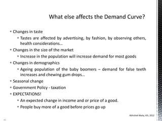  Changes in taste
 Tastes are affected by advertising, by fashion, by observing others,
health considerations…
 Changes in the size of the market
 Increase in the population will increase demand for most goods
 Changes in demographics
 Ageing population of the baby boomers – demand for false teeth
increases and chewing gum drops…
 Seasonal change
 Government Policy - taxation
 EXPECTATIONS!
 An expected change in income and or price of a good.
 People buy more of a good before prices go up
Abhishek Maity, KIS, 2012
44
 