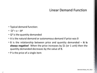  Typical demand function:
 Qd = a – bP
 Qd is the quantity demanded
 A is the natural demand or autonomous demand if price was 0
 B is the relationship between price and quantity demanded – it is
always negative! When the price increases by $1 (or 1 unit) then the
quantity demanded decreases by the value of B.
 P is the price of a single item
Abhishek Maity, KIS, 2012
47
 