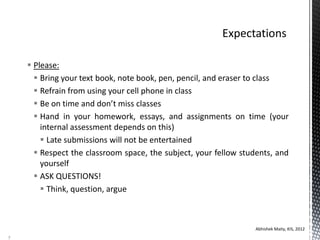  Please:
 Bring your text book, note book, pen, pencil, and eraser to class
 Refrain from using your cell phone in class
 Be on time and don’t miss classes
 Hand in your homework, essays, and assignments on time (your
internal assessment depends on this)
 Late submissions will not be entertained
 Respect the classroom space, the subject, your fellow students, and
yourself
 ASK QUESTIONS!
 Think, question, argue
Abhishek Maity, KIS, 2012
5
 