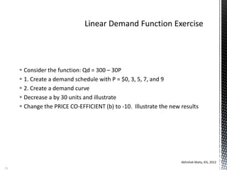  Consider the function: Qd = 300 – 30P
 1. Create a demand schedule with P = $0, 3, 5, 7, and 9
 2. Create a demand curve
 Decrease a by 30 units and illustrate
 Change the PRICE CO-EFFICIENT (b) to -10. Illustrate the new results
Abhishek Maity, KIS, 2012
51
 