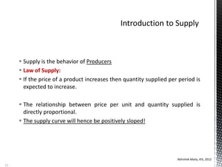  Supply is the behavior of Producers
 Law of Supply:
 If the price of a product increases then quantity supplied per period is
expected to increase.
 The relationship between price per unit and quantity supplied is
directly proportional.
 The supply curve will hence be positively sloped!
Abhishek Maity, KIS, 2012
53
 