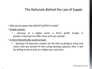  Why do we expect the LAW OF SUPPLY to hold?
 Simple answer:
 … because at a higher price, a firm’s profit margin is
greater, inducing it to offer more units per period.
 A more theoretically sound answer:
 … because if it becomes costlier for the firm to produce more and
more units per period of time using existing capacity, then it will
be willing to do so only at a higher per unit price.
Abhishek Maity, KIS, 2012
55
 