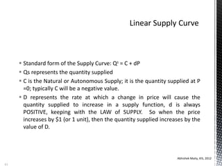  Standard form of the Supply Curve: Qs = C + dP
 Qs represents the quantity supplied
 C is the Natural or Autonomous Supply; it is the quantity supplied at P
=0; typically C will be a negative value.
 D represents the rate at which a change in price will cause the
quantity supplied to increase in a supply function, d is always
POSITIVE, keeping with the LAW of SUPPLY. So when the price
increases by $1 (or 1 unit), then the quantity supplied increases by the
value of D.
Abhishek Maity, KIS, 2012
61
 