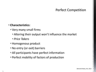 Characteristics:
Very many small firms
Altering their output won’t influence the market
Price Takers
Homogenous product
No entry (or exit) barriers
All participants have perfect information
Perfect mobility of factors of production
Abhishek Maity, KIS, 2012
74
 