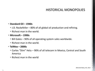  Standard Oil – 1940s
 J.D. Rockefeller – 80% of all global oil production and refining.
 Richest man in the world.
 Microsoft – 1990s
 Bill Gates – 90% of all operating system sales worldwide.
 Richest man in the world.
 TelMex – 2000s
 Carlos “Slim” Helu – 90% of all telecom in Mexico, Central and South
America
 Richest man in the world
Abhishek Maity, KIS, 2012
79
 