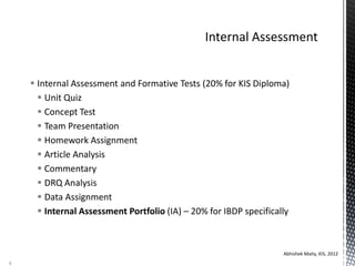  Internal Assessment and Formative Tests (20% for KIS Diploma)
 Unit Quiz
 Concept Test
 Team Presentation
 Homework Assignment
 Article Analysis
 Commentary
 DRQ Analysis
 Data Assignment
 Internal Assessment Portfolio (IA) – 20% for IBDP specifically
Abhishek Maity, KIS, 2012
8
 