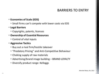  Economies of Scale (EOS)
 Small firms can’t compete with lower costs via EOS
 Legal Barriers
 Copyrights, patents, licenses
 Ownership of Essential Resources
 Control of vital inputs
 Aggressive Tactics
 Buy out a rival firm/hostile takeover
 “Predatory Pricing” and Anti-Competitive Behaviour
 Choking supply of raw materials
 Advertising/brand image building – BRAND LOYALTY
 Diversify product range: Kelloggs
Abhishek Maity, KIS, 2012
81
 