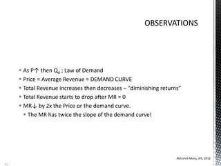 As P↑ then Qd ; Law of Demand
 Price = Average Revenue = DEMAND CURVE
 Total Revenue increases then decreases – “diminishing returns”
 Total Revenue starts to drop after MR = 0
 MR↓ by 2x the Price or the demand curve.
 The MR has twice the slope of the demand curve!
Abhishek Maity, KIS, 2012
83
 