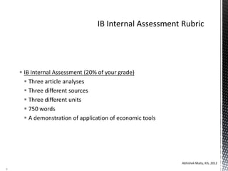  IB Internal Assessment (20% of your grade)
 Three article analyses
 Three different sources
 Three different units
 750 words
 A demonstration of application of economic tools
Abhishek Maity, KIS, 2012
9
 